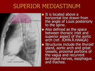 SUPERIOR MEDIASTINUM
It is located above a
horizontal line drawn from
the angle of Louis posteriorly
to the spine.
 Also defined as the space
between thoracic inlet and
superior aspect of the aortic
arch (ref. JOHN.R.HAAGA)
 Structures include the thyroid
gland, aortic arch and great
vessels, proximal portions of
the vagus and recurrent
laryngeal nerves, esophagus
and trachea.


 