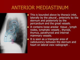ANTERIOR MEDIASTINUM






This is bounded above by thoracic inlet,
laterally by the pleural , anteriorly by the
sternum and posteriorly by the
pericardium and the great vessels.
It contains loose areolar tissue , lymph
nodes, lymphatic vessels , thyroid,
thymus, parathyroid and internal
mammary vessels.
It is seen as a triangular area of
radiolucency between the sternum and
heart on lateral view radiograph .

 
