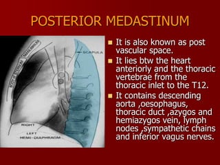 POSTERIOR MEDASTINUM
It is also known as post
vascular space.
 It lies btw the heart
anteriorly and the thoracic
vertebrae from the
thoracic inlet to the T12.
 It contains descending
aorta ,oesophagus,
thoracic duct ,azygos and
hemiazygos vein, lymph
nodes ,sympathetic chains
and inferior vagus nerves.


 