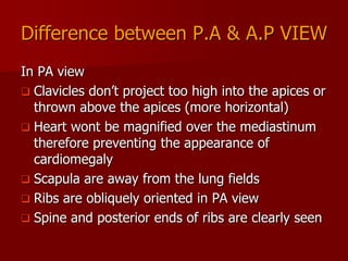 Difference between P.A & A.P VIEW
In PA view
 Clavicles don’t project too high into the apices or
thrown above the apices (more horizontal)
 Heart wont be magnified over the mediastinum
therefore preventing the appearance of
cardiomegaly
 Scapula are away from the lung fields
 Ribs are obliquely oriented in PA view
 Spine and posterior ends of ribs are clearly seen

 