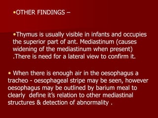 OTHER FINDINGS –

Thymus is usually visible in infants and occupies
the superior part of ant. Mediastinum (causes
widening of the mediastinum when present)

.There is need for a lateral view to confirm it.

 When there is enough air in the oesophagus a
tracheo - oesophageal stripe may be seen, however
oesophagus may be outlined by barium meal to
clearly define it’s relation to other mediastinal
structures & detection of abnormality .

 