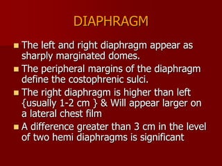 DIAPHRAGM
The left and right diaphragm appear as
sharply marginated domes.
 The peripheral margins of the diaphragm
define the costophrenic sulci.
 The right diaphragm is higher than left
{usually 1-2 cm } & Will appear larger on
a lateral chest film
 A difference greater than 3 cm in the level
of two hemi diaphragms is significant


 