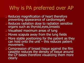 Why is PA preferred over AP
Reduces magnification of heart therefore
preventing appearance of cardiomegaly
 Reduces radiation dose to radiation sensitive
organs such as thyroid,eyes,breasts
 Visualised maximum areas of lung
 Moves scapula away from the lung fields
 More stable positioning for the patient as they
can hold onto the unit – this reduces patient
movement.
 Compression of breast tissue against the film
cassette reduces the density of tissue around
the CP bases therefore visualizing them more
clearly


 
