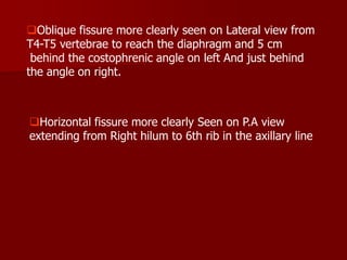 Oblique fissure more clearly seen on Lateral view from
T4-T5 vertebrae to reach the diaphragm and 5 cm
behind the costophrenic angle on left And just behind
the angle on right.

Horizontal fissure more clearly Seen on P.A view
extending from Right hilum to 6th rib in the axillary line

 