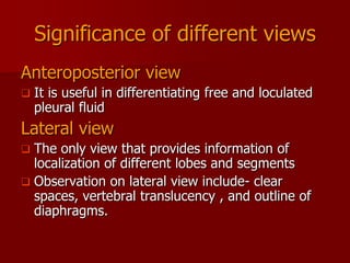 Significance of different views
Anteroposterior view


It is useful in differentiating free and loculated
pleural fluid

Lateral view
The only view that provides information of
localization of different lobes and segments
 Observation on lateral view include- clear
spaces, vertebral translucency , and outline of
diaphragms.


 