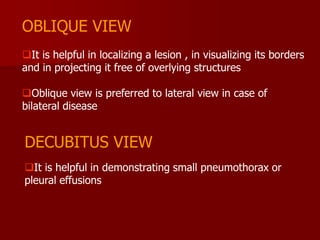 OBLIQUE VIEW
It is helpful in localizing a lesion , in visualizing its borders
and in projecting it free of overlying structures
Oblique view is preferred to lateral view in case of
bilateral disease

DECUBITUS VIEW
It is helpful in demonstrating small pneumothorax or
pleural effusions

 