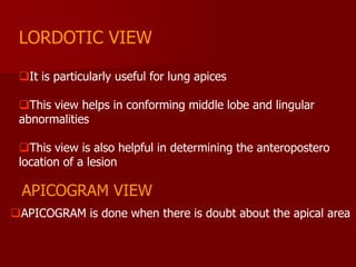 LORDOTIC VIEW
It is particularly useful for lung apices
This view helps in conforming middle lobe and lingular
abnormalities
This view is also helpful in determining the anteropostero
location of a lesion

APICOGRAM VIEW
APICOGRAM is done when there is doubt about the apical area

 