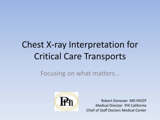 Chest X-ray Interpretation for
Critical Care Transports
Focusing on what matters…
Robert Donovan MD FACEP
Medical Director PHI California
Chief of Staff Doctors Medical Center
 