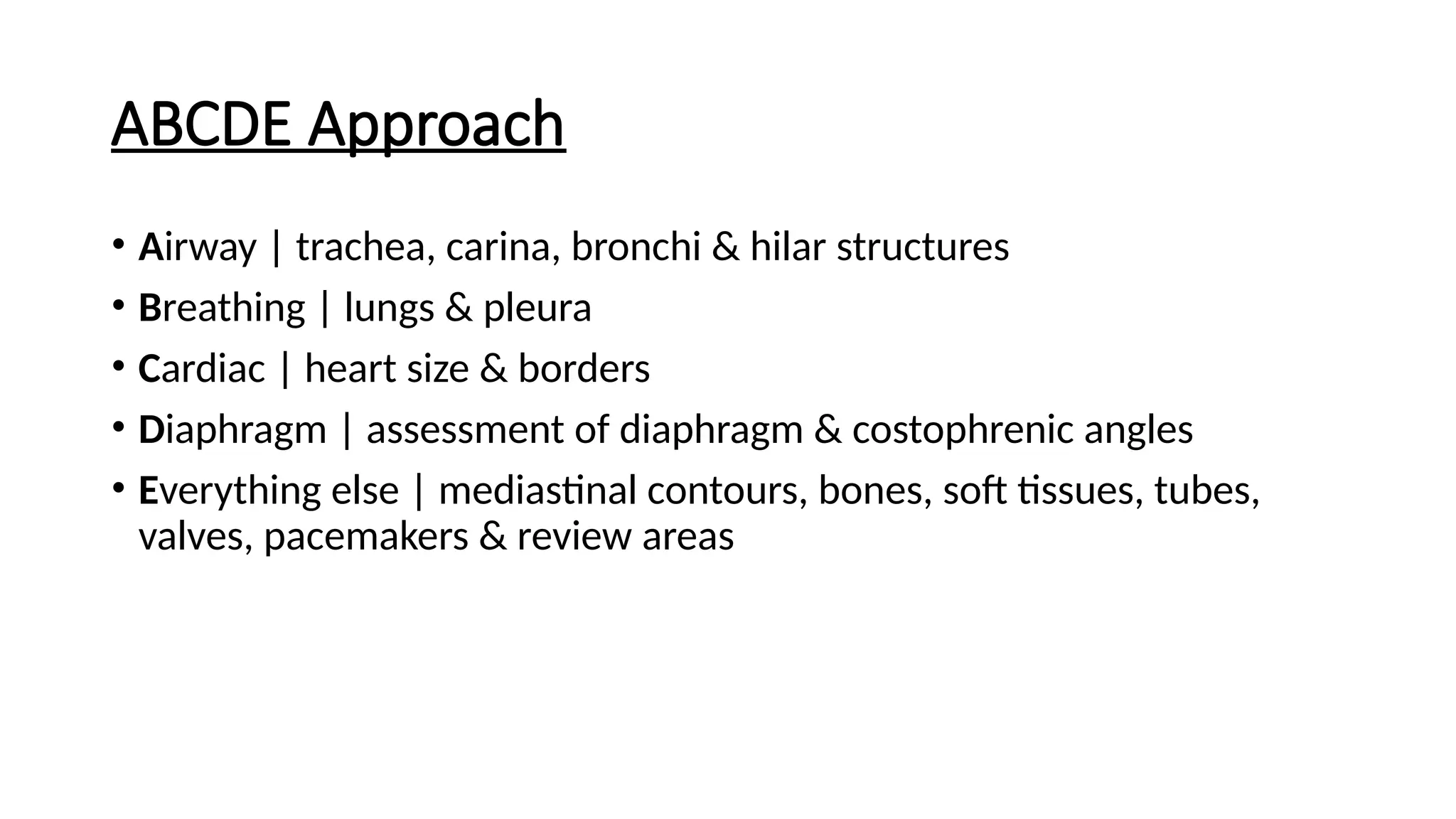 ABCDE Approach
• Airway | trachea, carina, bronchi & hilar structures
• Breathing | lungs & pleura
• Cardiac | heart size & borders
• Diaphragm | assessment of diaphragm & costophrenic angles
• Everything else | mediastinal contours, bones, soft tissues, tubes,
valves, pacemakers & review areas
 