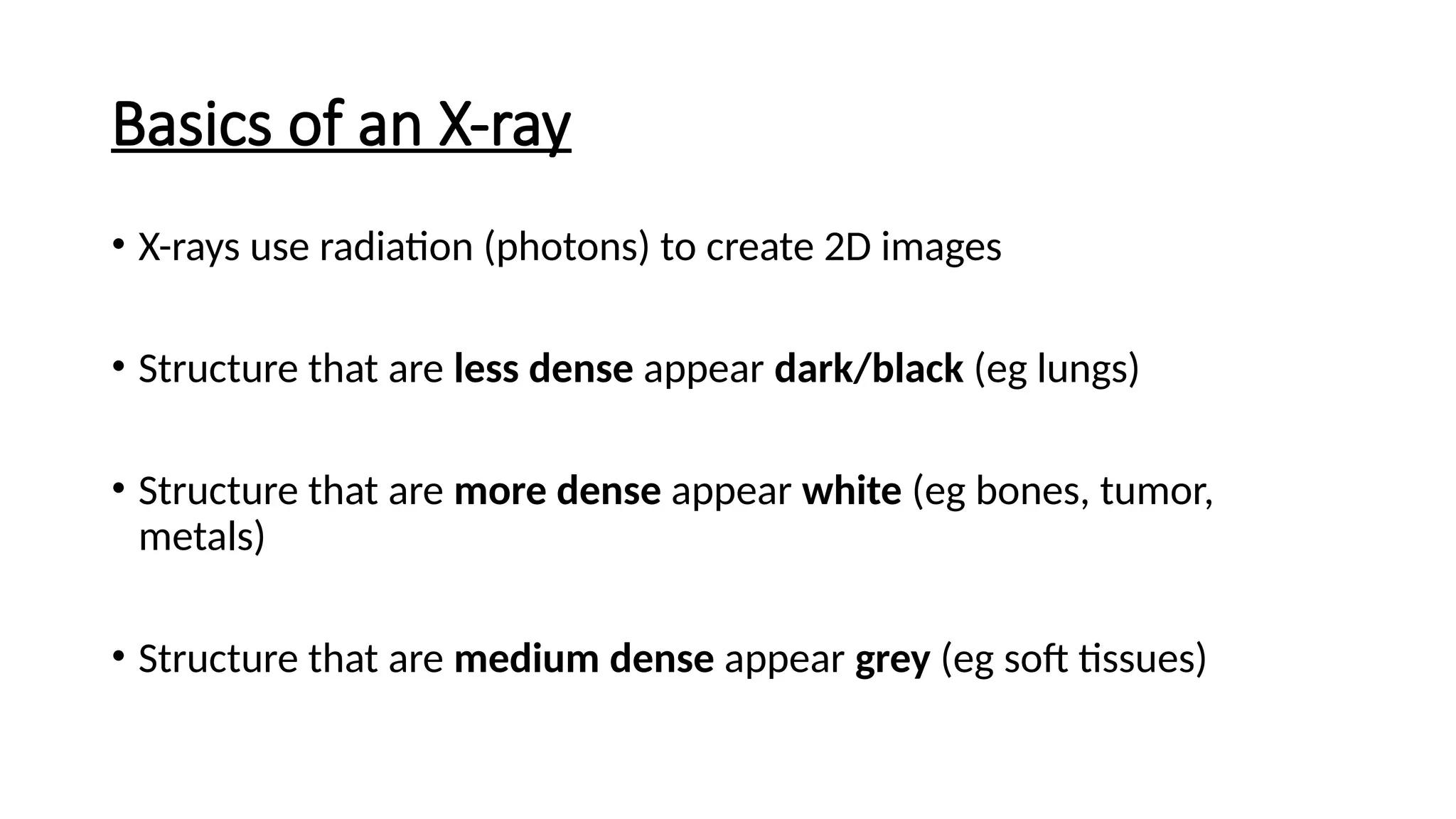 Basics of an X-ray
• X-rays use radiation (photons) to create 2D images
• Structure that are less dense appear dark/black (eg lungs)
• Structure that are more dense appear white (eg bones, tumor,
metals)
• Structure that are medium dense appear grey (eg soft tissues)
 