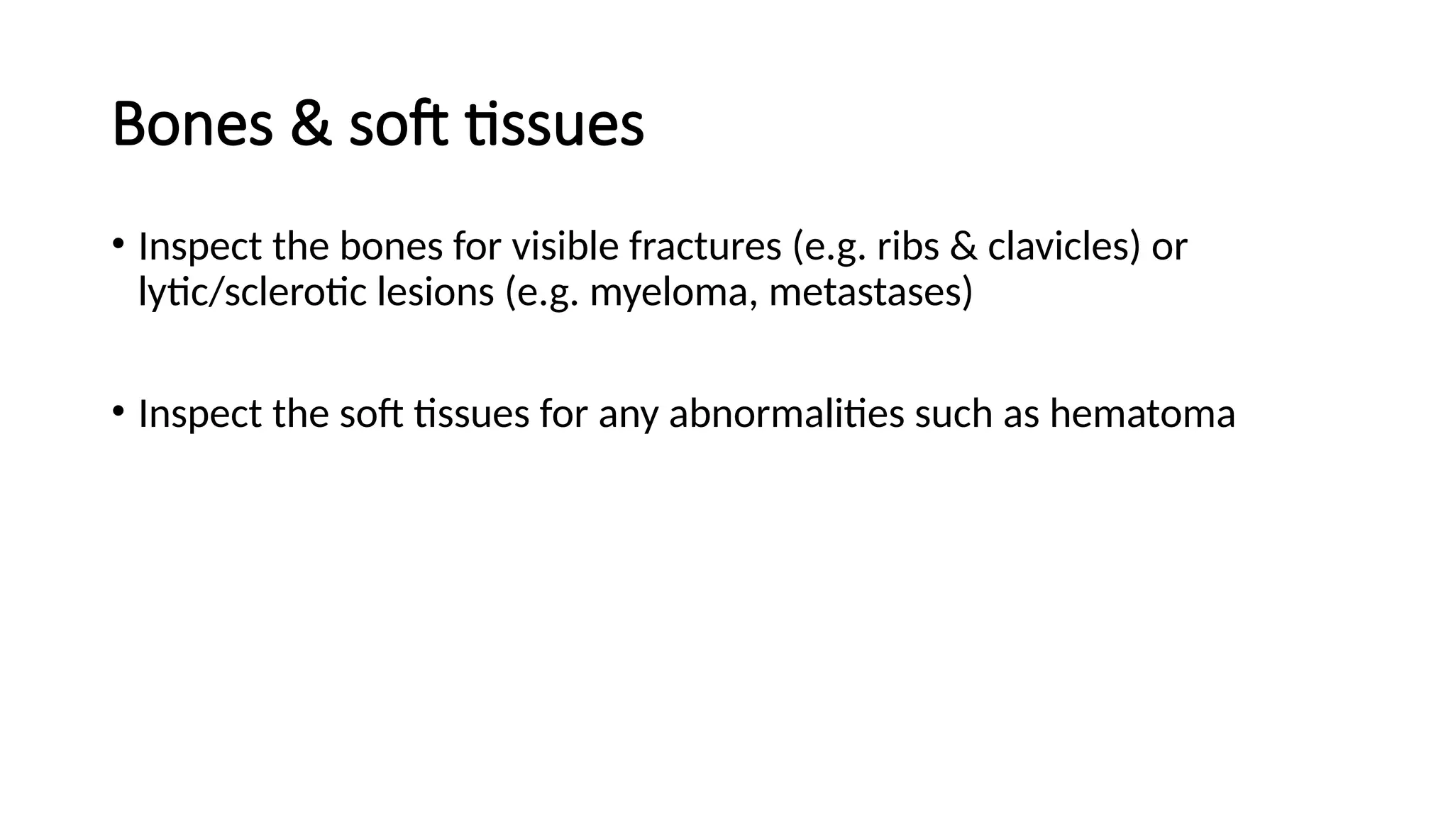 Bones & soft tissues
• Inspect the bones for visible fractures (e.g. ribs & clavicles) or
lytic/sclerotic lesions (e.g. myeloma, metastases)
• Inspect the soft tissues for any abnormalities such as hematoma
 