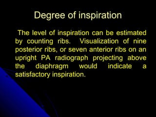 DDeeggrreeee ooff iinnssppiirraattiioonn 
TThhee lleevveell ooff iinnssppiirraattiioonn ccaann bbee eessttiimmaatteedd 
bbyy ccoouunnttiinngg rriibbss.. VViissuuaalliizzaattiioonn ooff nniinnee 
ppoosstteerriioorr rriibbss,, oorr sseevveenn aanntteerriioorr rriibbss oonn aann 
uupprriigghhtt PPAA rraaddiiooggrraapphh pprroojjeeccttiinngg aabboovvee 
tthhee ddiiaapphhrraaggmm wwoouulldd iinnddiiccaattee aa 
ssaattiissffaaccttoorryy iinnssppiirraattiioonn.. 
10 
 