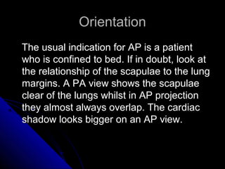 16 
OOrriieennttaattiioonn 
TThhee uussuuaall iinnddiiccaattiioonn ffoorr AAPP iiss aa ppaattiieenntt 
wwhhoo iiss ccoonnffiinneedd ttoo bbeedd.. IIff iinn ddoouubbtt,, llooookk aatt 
tthhee rreellaattiioonnsshhiipp ooff tthhee ssccaappuullaaee ttoo tthhee lluunngg 
mmaarrggiinnss.. AA PPAA vviieeww sshhoowwss tthhee ssccaappuullaaee 
cclleeaarr ooff tthhee lluunnggss wwhhiillsstt iinn AAPP pprroojjeeccttiioonn 
tthheeyy aallmmoosstt aallwwaayyss oovveerrllaapp.. TThhee ccaarrddiiaacc 
sshhaaddooww llooookkss bbiiggggeerr oonn aann AAPP vviieeww.. 
 