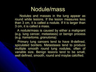 36 
NNoodduullee//mmaassss 
NNoodduulleess aanndd mmaasssseess iinn tthhee lluunngg aappppeeaarr aass 
rroouunndd wwhhiittee lleessiioonnss.. IIff tthhee lleessiioonn mmeeaassuurreess lleessss 
tthhaann 33 ccmm,, iitt iiss ccaalllleedd aa nnoodduullee.. IIff iitt iiss llaarrggeerr tthhaann 
33 ccmm,, iitt iiss ccaalllleedd aa mmaassss.. 
AA nnoodduullee//mmaassss iiss ccaauusseedd bbyy eeiitthheerr aa mmaalliiggnnaanntt 
((ee..gg.. lluunngg ccaanncceerr,, mmeettaassttaassiiss)) oorr bbeenniiggnn pprroocceessss 
((ee..gg.. hhaammaarrttoommaa,, ggrraannuulloommaa)).. 
PPrriimmaarryy lluunngg ccaanncceerrss tteenndd ttoo hhaavvee iillll--ddeeffiinneedd,, 
ssppiiccuullaatteedd bboorrddeerrss.. MMeettaassttaasseess tteenndd ttoo pprroodduuccee 
mmuullttiippllee ssmmooootthh rroouunndd lluunngg nnoodduulleess,, oofftteenn ooff 
vvaarriiaabbllee ssiizzee.. BBeenniiggnn lleessiioonnss tteenndd ttoo bbee ssmmaallll,, 
wweellll ddeeffiinneedd,, ssmmooootthh,, rroouunndd aanndd mmaayybbee ccaallcciiffiieedd.. 
 