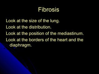 42 
FFiibbrroossiiss 
LLooookk aatt tthhee ssiizzee ooff tthhee lluunngg.. 
LLooookk aatt tthhee ddiissttrriibbuuttiioonn.. 
LLooookk aatt tthhee ppoossiittiioonn ooff tthhee mmeeddiiaassttiinnuumm.. 
LLooookk aatt tthhee bboorrddeerrss ooff tthhee hheeaarrtt aanndd tthhee 
ddiiaapphhrraaggmm.. 
 