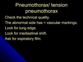 PPnneeuummootthhoorraaxx// tteennssiioonn 
45 
ppnneeuummootthhoorraaxx 
CChheecckk tthhee tteecchhnniiccaall qquuaalliittyy.. 
TThhee aabbnnoorrmmaall ssiiddee hhaass << vvaassccuullaarr mmaarrkkiinnggss.. 
LLooookk ffoorr lluunngg eeddggee.. 
LLooookk ffoorr mmeeddiiaassttiinnaall sshhiifftt.. 
AAsskk ffoorr eexxppiirraattoorryy ffiillmm.. 
 