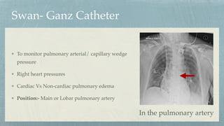Swan- Ganz Catheter
To monitor pulmonary arterial/ capillary wedge
pressure
Right heart pressures
Cardiac Vs Non-cardiac pulmonary edema
Position:- Main or Lobar pulmonary artery
In the pulmonary artery
 