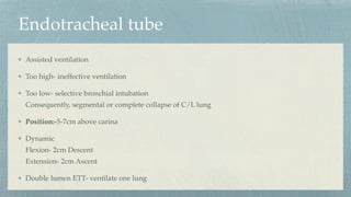 Endotracheal tube
Assisted ventilation
Too high- ineffective ventilation
Too low- selective bronchial intubation
Consequently, segmental or complete collapse of C/L lung
Position:-5-7cm above carina
Dynamic
Flexion- 2cm Descent
Extension- 2cm Ascent
Double lumen ETT- ventilate one lung
 