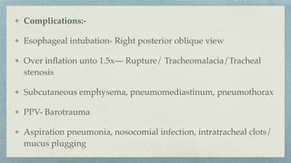 Complications:-
Esophageal intubation- Right posterior oblique view
Over in
fl
ation unto 1.5x— Rupture/ Tracheomalacia/Tracheal
stenosis
Subcutaneous emphysema, pneumomediastinum, pneumothorax
PPV- Barotrauma
Aspiration pneumonia, nosocomial infection, intratracheal clots/
mucus plugging
 