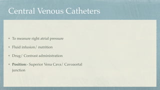 Central Venous Catheters
To measure right atrial pressure
Fluid infusion/ nutrition
Drug/ Contrast administration
Position:- Superior Vena Cava/ Cavoaortal
junction
 