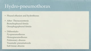 Hydro-pneumothorax
Pleural effusion and hydrothorax
After- Thoracocentesis
Bronchopleural
fi
stula
Oesophagopleural
fi
stula
Diffrentials:-
Pyopneumothorax
Hemopneumothorax
Pulmonary abscess
Traumatic pneumatocele
Soft tissue abscess
 