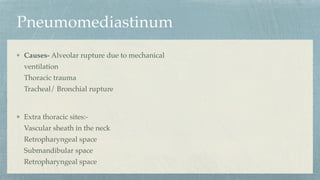 Pneumomediastinum
Causes- Alveolar rupture due to mechanical
ventilation
Thoracic trauma
Tracheal/ Bronchial rupture
Extra thoracic sites:-
Vascular sheath in the neck
Retropharyngeal space
Submandibular space
Retropharyngeal space
 