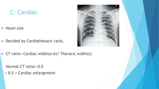 C: Cardiac
 Heart size
 Decided by Cardiothoracic ratio.
 CT ratio= Cardiac width(a+b)/ Thoracic width(c)
Normal CT ratio= 0.5
> 0.5 = Cardiac enlargement
 