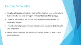 Cardiac Silhouette
 Cardiac silhouette refers to the outline of the heart as seen on frontal and
lateral chest x-ray and forms part of the cardiomediastinal contour.
 The size and shape of the cardiac silhouette provide useful clues for
underlying disease.
 From the frontal projection, the cardiac silhouette can be divided into right
and left borders.
 On the lateral projection the cardiac silhouette is formed by anterior and
posterior border.
 
