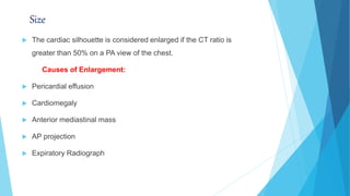 Size
 The cardiac silhouette is considered enlarged if the CT ratio is
greater than 50% on a PA view of the chest.
Causes of Enlargement:
 Pericardial effusion
 Cardiomegaly
 Anterior mediastinal mass
 AP projection
 Expiratory Radiograph
 