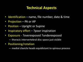 M C Alraies 7
Technical Aspects
• Identification – name, file number, date & time
• Projection – PA or AP
• Position – Upright or Supine
• Inspiratory effort – ?poor inspiration
• Exposure - ?overexposed ?underexposed
– thoracic intervertebral disc space just visible
• Positioning/rotation
– medial clavicle heads equidistant to spinous process
 