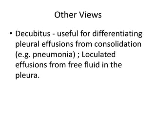 Other Views
• Decubitus - useful for differentiating
  pleural effusions from consolidation
  (e.g. pneumonia) ; Loculated
  effusions from free fluid in the
  pleura.
 