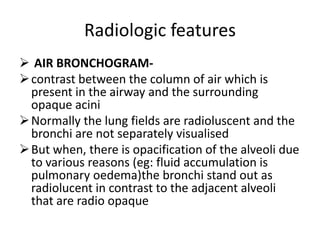 Radiologic features
 AIR BRONCHOGRAM-
 contrast between the column of air which is
  present in the airway and the surrounding
  opaque acini
 Normally the lung fields are radioluscent and the
  bronchi are not separately visualised
 But when, there is opacification of the alveoli due
  to various reasons (eg: fluid accumulation is
  pulmonary oedema)the bronchi stand out as
  radiolucent in contrast to the adjacent alveoli
  that are radio opaque
 