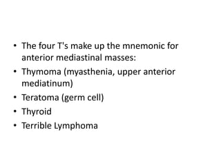 • The four T's make up the mnemonic for
  anterior mediastinal masses:
• Thymoma (myasthenia, upper anterior
  mediatinum)
• Teratoma (germ cell)
• Thyroid
• Terrible Lymphoma
 
