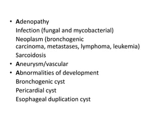 • Adenopathy
  Infection (fungal and mycobacterial)
  Neoplasm (bronchogenic
  carcinoma, metastases, lymphoma, leukemia)
  Sarcoidosis
• Aneurysm/vascular
• Abnormalities of development
  Bronchogenic cyst
  Pericardial cyst
  Esophageal duplication cyst
 