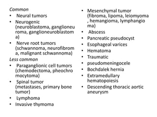 Common                          • Mesenchymal tumor
• Neural tumors                   (fibroma, lipoma, leiomyoma
• Neurogenic                      , hemangioma, lymphangio
   (neuroblastoma, ganglioneu     ma)
   roma, ganglioneuroblastom    • Abscess
   a)                           • Pancreatic pseudocyst
• Nerve root tumors             • Esophageal varices
   (schwannoma, neurofibrom     • Hematoma
   a, malignant schwannoma)
Less common                     • Traumatic
• Paraganglionic cell tumors    • pseudomeningocele
   (chemodectoma, pheochro      • Bochdalek hernia
   mocytoma)                    • Extramedullary
• Spinal tumor                    hematopoiesis
   (metastases, primary bone    • Descending thoracic aortic
   tumor)                         aneurysm
• Lymphoma
• Invasive thymoma
 