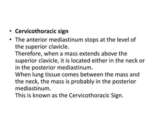 • Cervicothoracic sign
• The anterior mediastinum stops at the level of
  the superior clavicle.
  Therefore, when a mass extends above the
  superior clavicle, it is located either in the neck or
  in the posterior mediastinum.
  When lung tissue comes between the mass and
  the neck, the mass is probably in the posterior
  mediastinum.
  This is known as the Cervicothoracic Sign.
 