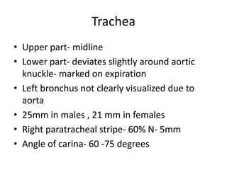 Trachea
• Upper part- midline
• Lower part- deviates slightly around aortic
  knuckle- marked on expiration
• Left bronchus not clearly visualized due to
  aorta
• 25mm in males , 21 mm in females
• Right paratracheal stripe- 60% N- 5mm
• Angle of carina- 60 -75 degrees
 
