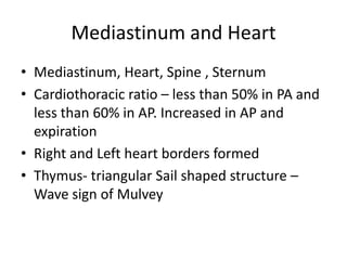 Mediastinum and Heart
• Mediastinum, Heart, Spine , Sternum
• Cardiothoracic ratio – less than 50% in PA and
  less than 60% in AP. Increased in AP and
  expiration
• Right and Left heart borders formed
• Thymus- triangular Sail shaped structure –
  Wave sign of Mulvey
 