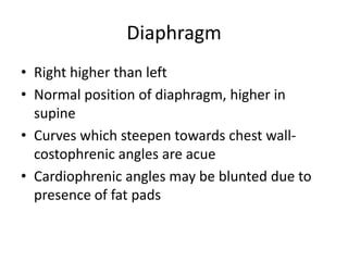 Diaphragm
• Right higher than left
• Normal position of diaphragm, higher in
  supine
• Curves which steepen towards chest wall-
  costophrenic angles are acue
• Cardiophrenic angles may be blunted due to
  presence of fat pads
 