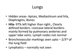 Lungs
• Hidden areas- Apices, Mediastinum and hila,
  Diaphragms, Bones
• Hila- 97% left higher than right., Clearly
  defined borders –concave lateral borders-
  mainly formed by pulmonary areteries and
  upper lobe veins. Lymph nodes not normal
• Bronchovascular markings seen upto – 2/3rd of
  the lung field
• Lymphatics – normally not seen
 