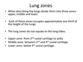 Lung zones
• When describing the lungs divide them into three zones -
  upper, middle and lower.

• Each of these zones occupies approximately one third of
  the height of the lungs.

• The lung zones do not equate to the lung lobes.

• Upper zone- from 2nd costal cartilage to axilla
• Middle zone- between 2nd and 4th costal cartilage.
• Lower zone- below 4th costal cartilage.
 