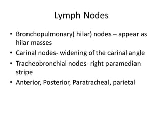Lymph Nodes
• Bronchopulmonary( hilar) nodes – appear as
  hilar masses
• Carinal nodes- widening of the carinal angle
• Tracheobronchial nodes- right paramedian
  stripe
• Anterior, Posterior, Paratracheal, parietal
 