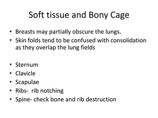 Soft tissue and Bony Cage
• Breasts may partially obscure the lungs.
• Skin folds tend to be confused with consolidation
  as they overlap the lung fields

•   Sternum
•   Clavicle
•   Scapulae
•   Ribs- rib notching
•   Spine- check bone and rib destruction
 