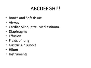 ABCDEFGHI!!
•   Bones and Soft tissue
•   Airway
•   Cardiac Silhouette, Mediastinum.
•   Diaphragms
•   Effusion
•   Fields of lung
•   Gastric Air Bubble
•   Hilum
•   Instruments.
 