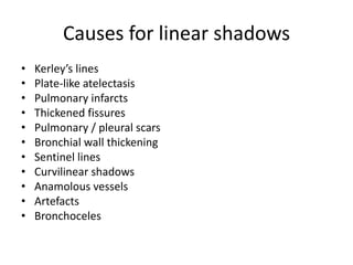 Causes for linear shadows
•   Kerley’s lines
•   Plate-like atelectasis
•   Pulmonary infarcts
•   Thickened fissures
•   Pulmonary / pleural scars
•   Bronchial wall thickening
•   Sentinel lines
•   Curvilinear shadows
•   Anamolous vessels
•   Artefacts
•   Bronchoceles
 