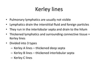 Kerley lines
• Pulmonary lymphatics are usually not visible
• Lymphatics drain the interstitial fluid and foreign particles
• They run in the interlobular septa and drain to the hilum
• Thickened lymphatics and surrounding connective tissue =
  Kerley lines
• Divided into 3 types
   – Kerley A lines – thickened deep septa
   – Kerley B lines – thickened interlobular septa
   – Kerley C lines
 