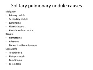Solitary pulmonary nodule causes
Malignant
• Primary nodule
• Secondary nodule
• Lymphoma
• Plasmacytoma
• Alveolar cell carcinoma
Benign
• Hamartoma
• Adenoma
• Connective tissue tumours
Granuloma
• Tuberculosis
• Histoplasmosis
• Paraffinoma
• Sarcoidosis
 
