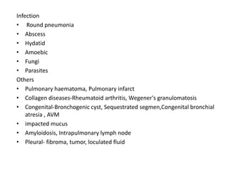 Infection
• Round pneumonia
• Abscess
• Hydatid
• Amoebic
• Fungi
• Parasites
Others
• Pulmonary haematoma, Pulmonary infarct
• Collagen diseases-Rheumatoid arthritis, Wegener's granulomatosis
• Congenital-Bronchogenic cyst, Sequestrated segmen,Congenital bronchial
    atresia , AVM
• impacted mucus
• Amyloidosis, Intrapulmonary lymph node
• Pleural- fibroma, tumor, loculated fluid
 