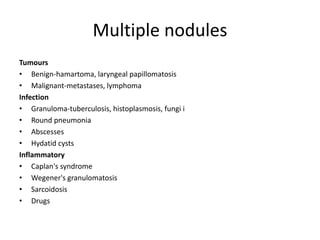 Multiple nodules
Tumours
• Benign-hamartoma, laryngeal papillomatosis
• Malignant-metastases, lymphoma
Infection
• Granuloma-tuberculosis, histoplasmosis, fungi i
• Round pneumonia
• Abscesses
• Hydatid cysts
Inflammatory
• Caplan's syndrome
• Wegener's granulomatosis
• Sarcoidosis
• Drugs
 