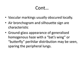 Cont…
• Vascular markings usually obscured locally.
• Air bronchogram and silhouette sign are
  characteristic
• Ground-glass appearance of generalised
  homogenous haze with a “bat’s wing” or
  “butterfly” perihilar distribution may be seen,
  sparing the peripheral lungs.
 
